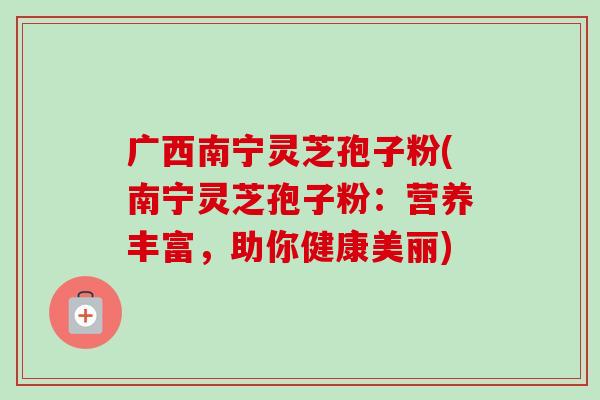 广西南宁灵芝孢子粉(南宁灵芝孢子粉：营养丰富，助你健康美丽)