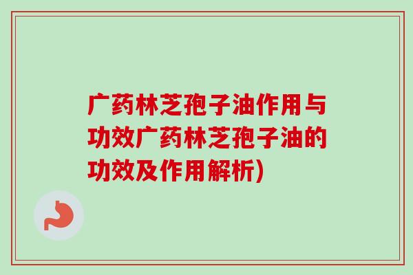 广药林芝孢子油作用与功效广药林芝孢子油的功效及作用解析) 广药林芝孢子油作用与功效广药林芝孢子油的功效及作用解析)