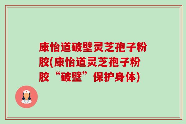 康怡道破壁灵芝孢子粉胶(康怡道灵芝孢子粉胶“破壁”保护身体)