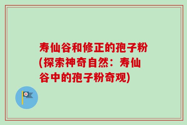寿仙谷和修正的孢子粉(探索神奇自然:寿仙谷中的孢子粉奇观) 寿仙谷和修正的孢子粉(探索神奇自然:寿仙谷中的孢子粉奇观)