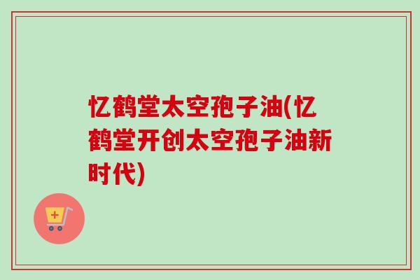 忆鹤堂太空孢子油(忆鹤堂开创太空孢子油新时代) 忆鹤堂太空孢子油(忆鹤堂开创太空孢子油新时代)