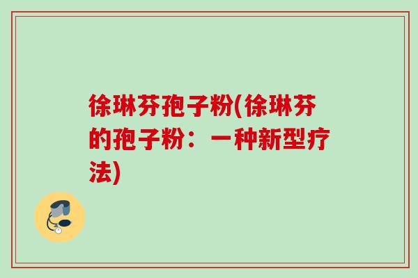 徐琳芬孢子粉(徐琳芬的孢子粉:一种新型疗法) 徐琳芬孢子粉(徐琳芬的孢子粉:一种新型疗法)