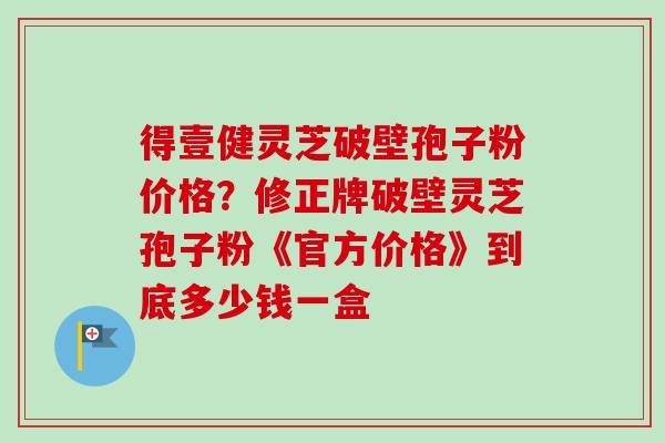 得壹健灵芝破壁孢子粉价格?修正牌破壁灵芝孢子粉《官方价格》到底多少钱一盒 得壹健灵芝破壁孢子粉价格?修正牌破壁灵芝孢子粉《官方价格》到底多少钱一盒