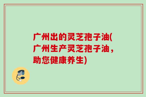广州出的灵芝孢子油(广州生产灵芝孢子油,助您健康养生) 广州出的灵芝孢子油(广州生产灵芝孢子油,助您健康养生)