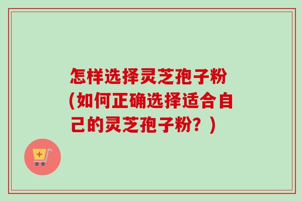 怎样选择灵芝孢子粉 (如何正确选择适合自己的灵芝孢子粉?) 怎样选择灵芝孢子粉 (如何正确选择适合自己的灵芝孢子粉?)