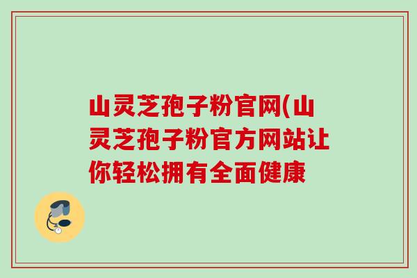 山灵芝孢子粉官网(山灵芝孢子粉官方网站让你轻松拥有全面健康