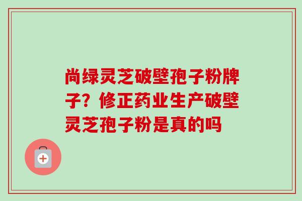 尚绿灵芝破壁孢子粉牌子?修正药业生产破壁灵芝孢子粉是真的吗 尚绿灵芝破壁孢子粉牌子?修正药业生产破壁灵芝孢子粉是真的吗