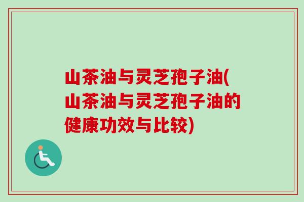 山茶油与灵芝孢子油(山茶油与灵芝孢子油的健康功效与比较) 山茶油与灵芝孢子油(山茶油与灵芝孢子油的健康功效与比较)