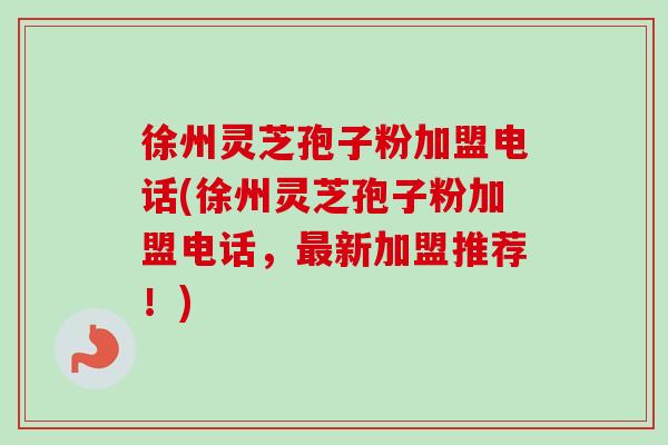 徐州灵芝孢子粉加盟电话(徐州灵芝孢子粉加盟电话,新加盟推荐!) 徐州灵芝孢子粉加盟电话(徐州灵芝孢子粉加盟电话,新加盟推荐!)