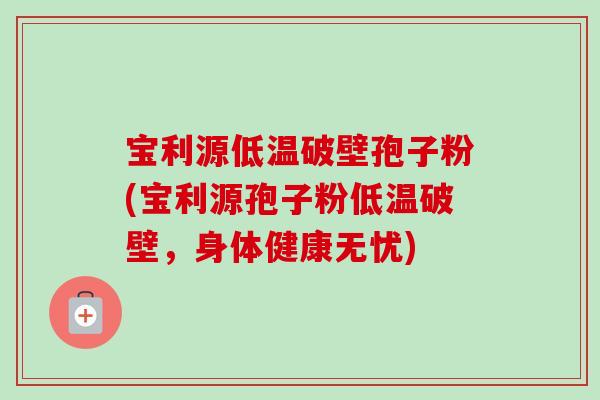 宝利源低温破壁孢子粉(宝利源孢子粉低温破壁,身体健康无忧) 宝利源低温破壁孢子粉(宝利源孢子粉低温破壁,身体健康无忧)