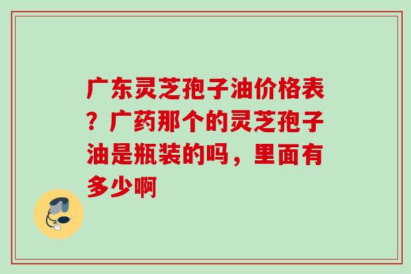 广东灵芝孢子油价格表?广药那个的灵芝孢子油是瓶装的吗,里面有多少啊 广东灵芝孢子油价格表?广药那个的灵芝孢子油是瓶装的吗,里面有多少啊