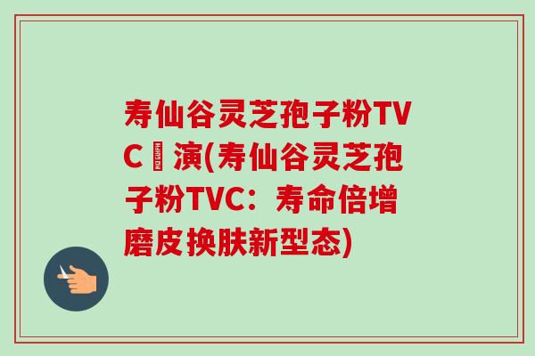 寿仙谷灵芝孢子粉TVC導演(寿仙谷灵芝孢子粉TVC:寿命倍增磨皮换肤新型态) 寿仙谷灵芝孢子粉TVC導演(寿仙谷灵芝孢子粉TVC:寿命倍增磨皮换肤新型态)