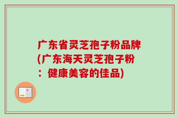 广东省灵芝孢子粉品牌(广东海天灵芝孢子粉:健康美容的佳品) 广东省灵芝孢子粉品牌(广东海天灵芝孢子粉:健康美容的佳品)