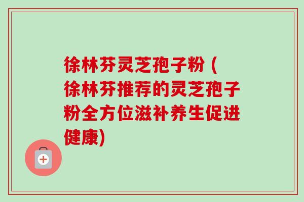 徐林芬灵芝孢子粉 (徐林芬推荐的灵芝孢子粉全方位滋补养生促进健康) 徐林芬灵芝孢子粉 (徐林芬推荐的灵芝孢子粉全方位滋补养生促进健康)