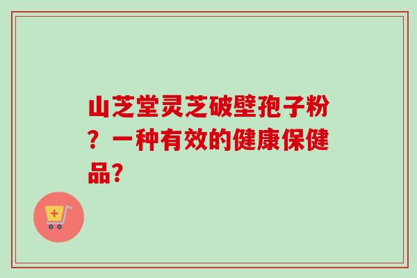 山芝堂灵芝破壁孢子粉?一种有效的健康保健品? 山芝堂灵芝破壁孢子粉?一种有效的健康保健品?