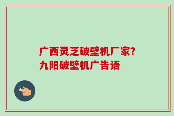 广西灵芝破壁机厂家?九阳破壁机广告语 广西灵芝破壁机厂家?九阳破壁机广告语