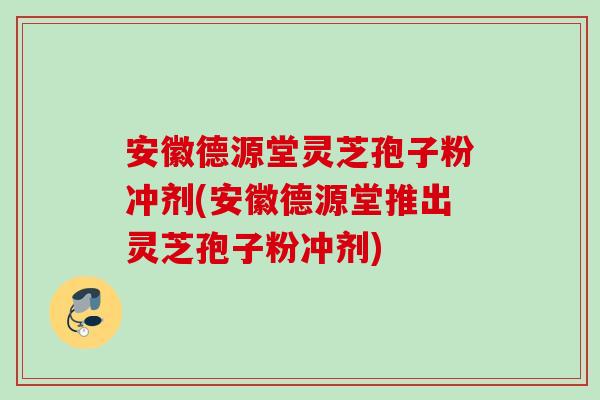 安徽德源堂灵芝孢子粉冲剂(安徽德源堂推出灵芝孢子粉冲剂)