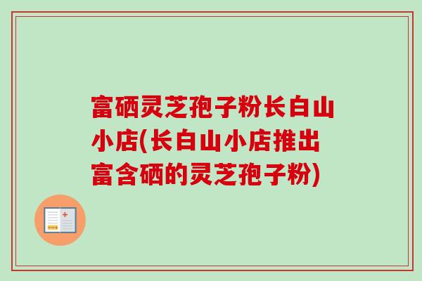 富硒灵芝孢子粉长白山小店(长白山小店推出富含硒的灵芝孢子粉) 富硒灵芝孢子粉长白山小店(长白山小店推出富含硒的灵芝孢子粉)