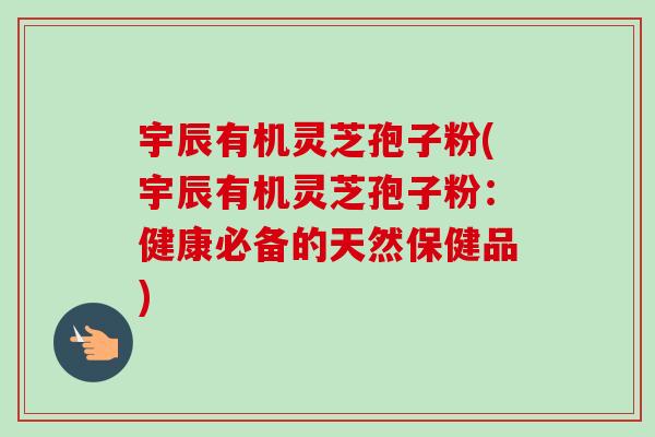 宇辰有机灵芝孢子粉(宇辰有机灵芝孢子粉:健康必备的天然保健品) 宇辰有机灵芝孢子粉(宇辰有机灵芝孢子粉:健康必备的天然保健品)