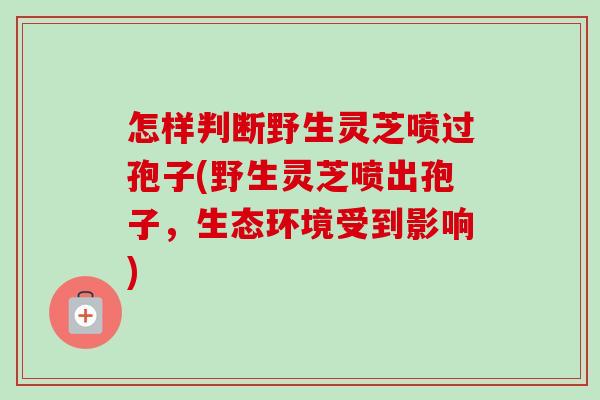 怎样判断野生灵芝喷过孢子(野生灵芝喷出孢子,生态环境受到影响) 怎样判断野生灵芝喷过孢子(野生灵芝喷出孢子,生态环境受到影响)