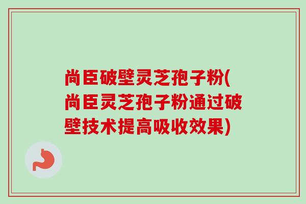 尚臣破壁灵芝孢子粉(尚臣灵芝孢子粉通过破壁技术提高吸收效果)
