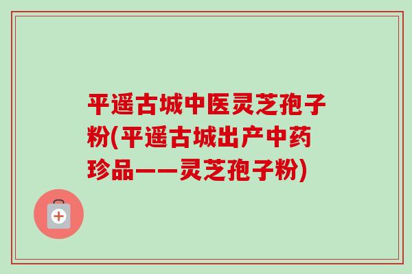 平遥古城中医灵芝孢子粉(平遥古城出产珍品——灵芝孢子粉) 平遥古城中医灵芝孢子粉(平遥古城出产珍品——灵芝孢子粉)