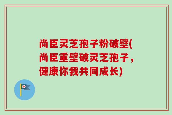 尚臣灵芝孢子粉破壁(尚臣重壁破灵芝孢子,健康你我共同成长) 尚臣灵芝孢子粉破壁(尚臣重壁破灵芝孢子,健康你我共同成长)