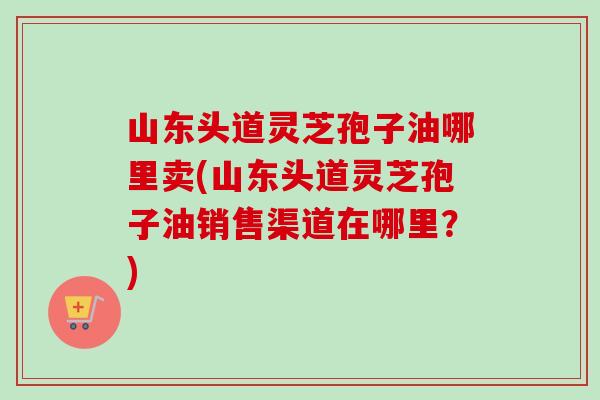 山东头道灵芝孢子油哪里卖(山东头道灵芝孢子油销售渠道在哪里？)
