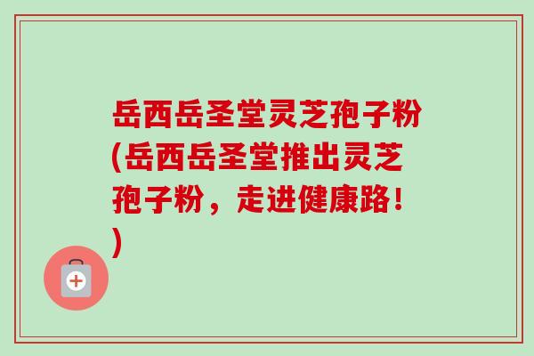 岳西岳圣堂灵芝孢子粉(岳西岳圣堂推出灵芝孢子粉,走进健康路!) 岳西岳圣堂灵芝孢子粉(岳西岳圣堂推出灵芝孢子粉,走进健康路!)