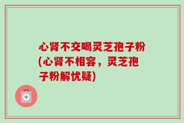 心不交喝灵芝孢子粉(心不相容,灵芝孢子粉解忧疑) 心不交喝灵芝孢子粉(心不相容,灵芝孢子粉解忧疑)