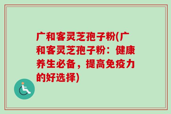 广和客灵芝孢子粉(广和客灵芝孢子粉：健康养生必备，提高免疫力的好选择)