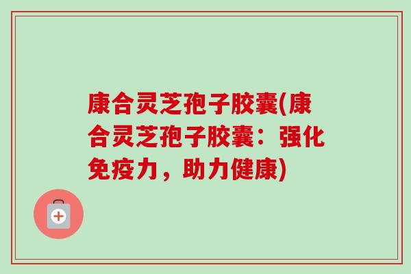 康合灵芝孢子胶囊(康合灵芝孢子胶囊:强化免疫力,助力健康) 康合灵芝孢子胶囊(康合灵芝孢子胶囊:强化免疫力,助力健康)