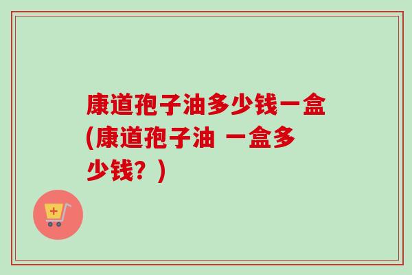 康道孢子油多少钱一盒(康道孢子油 一盒多少钱?) 康道孢子油多少钱一盒(康道孢子油 一盒多少钱?)