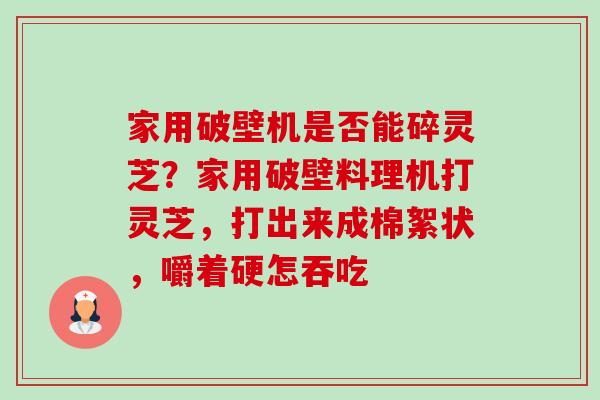 家用破壁机是否能碎灵芝?家用破壁料理机打灵芝,打出来成棉絮状,嚼着硬怎吞吃 家用破壁机是否能碎灵芝?家用破壁料理机打灵芝,打出来成棉絮状,嚼着硬怎吞吃
