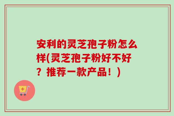 安利的灵芝孢子粉怎么样(灵芝孢子粉好不好?推荐一款产品!) 安利的灵芝孢子粉怎么样(灵芝孢子粉好不好?推荐一款产品!)