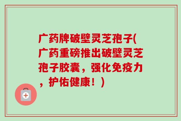 广药牌破壁灵芝孢子(广药重磅推出破壁灵芝孢子胶囊，强化免疫力，护佑健康！)
