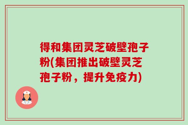 得和集团灵芝破壁孢子粉(集团推出破壁灵芝孢子粉,提升免疫力) 得和集团灵芝破壁孢子粉(集团推出破壁灵芝孢子粉,提升免疫力)