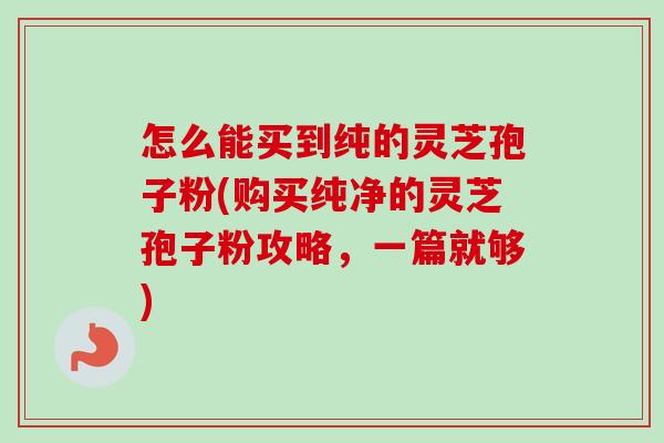 怎么能买到纯的灵芝孢子粉(购买纯净的灵芝孢子粉攻略,一篇就够) 怎么能买到纯的灵芝孢子粉(购买纯净的灵芝孢子粉攻略,一篇就够)