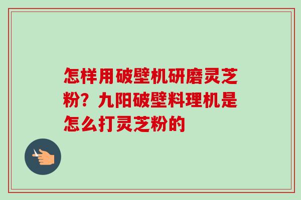 怎样用破壁机研磨灵芝粉?九阳破壁料理机是怎么打灵芝粉的 怎样用破壁机研磨灵芝粉?九阳破壁料理机是怎么打灵芝粉的