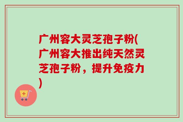广州容大灵芝孢子粉(广州容大推出纯天然灵芝孢子粉,提升免疫力) 广州容大灵芝孢子粉(广州容大推出纯天然灵芝孢子粉,提升免疫力)