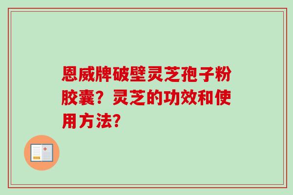 恩威牌破壁灵芝孢子粉胶囊?灵芝的功效和使用方法? 恩威牌破壁灵芝孢子粉胶囊?灵芝的功效和使用方法?