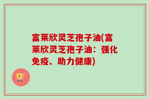 富莱欣灵芝孢子油(富莱欣灵芝孢子油:强化免疫、助力健康) 富莱欣灵芝孢子油(富莱欣灵芝孢子油:强化免疫、助力健康)