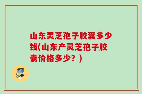 山东灵芝孢子胶囊多少钱(山东产灵芝孢子胶囊价格多少?) 山东灵芝孢子胶囊多少钱(山东产灵芝孢子胶囊价格多少?)
