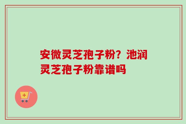 安微灵芝孢子粉?池润灵芝孢子粉靠谱吗 安微灵芝孢子粉?池润灵芝孢子粉靠谱吗