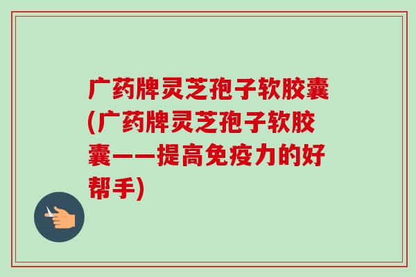 广药牌灵芝孢子软胶囊(广药牌灵芝孢子软胶囊——提高免疫力的好帮手)