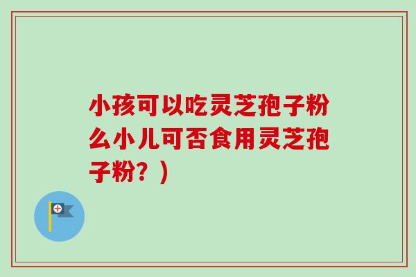 小孩可以吃灵芝孢子粉么小儿可否食用灵芝孢子粉?) 小孩可以吃灵芝孢子粉么小儿可否食用灵芝孢子粉?)