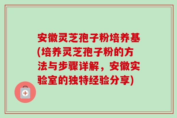 安徽灵芝孢子粉培养基(培养灵芝孢子粉的方法与步骤详解,安徽实验室的独特经验分享) 安徽灵芝孢子粉培养基(培养灵芝孢子粉的方法与步骤详解,安徽实验室的独特经验分享)