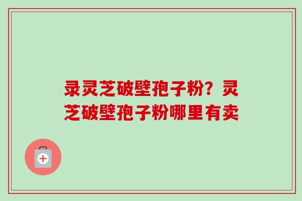 录灵芝破壁孢子粉？灵芝破壁孢子粉哪里有卖
