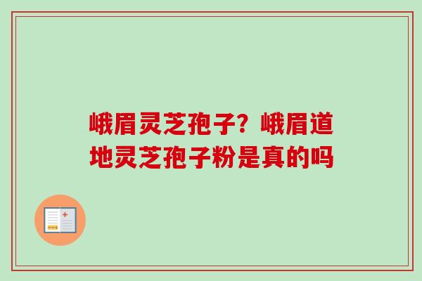 峨眉灵芝孢子？峨眉道地灵芝孢子粉是真的吗