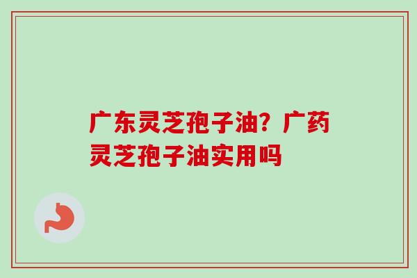 广东灵芝孢子油?广药灵芝孢子油实用吗 广东灵芝孢子油?广药灵芝孢子油实用吗